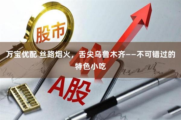 万宝优配 丝路烟火，舌尖乌鲁木齐——不可错过的特色小吃