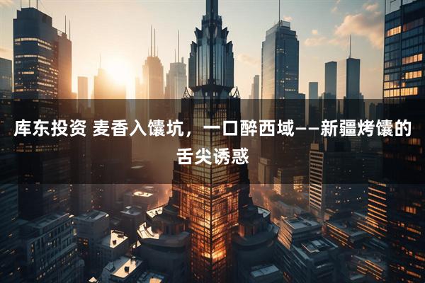 库东投资 麦香入馕坑，一口醉西域——新疆烤馕的舌尖诱惑