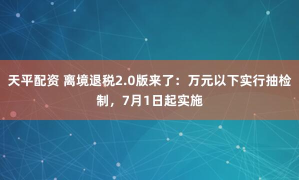 天平配资 离境退税2.0版来了：万元以下实行抽检制，7月1日起实施