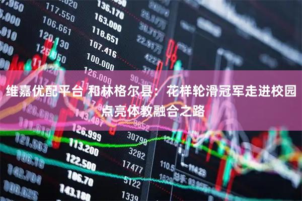 维嘉优配平台 和林格尔县：花样轮滑冠军走进校园 点亮体教融合之路