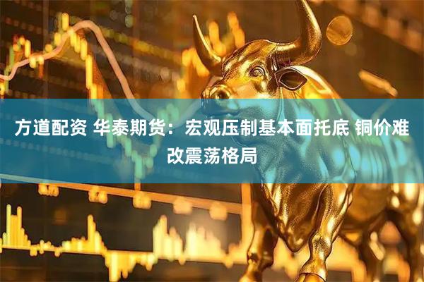 方道配资 华泰期货：宏观压制基本面托底 铜价难改震荡格局