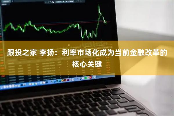 跟投之家 李扬：利率市场化成为当前金融改革的核心关键
