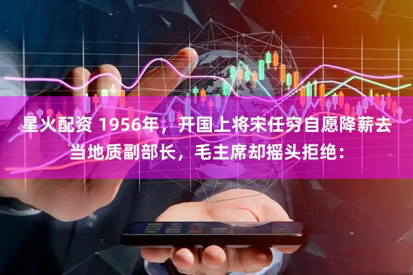 星火配资 1956年，开国上将宋任穷自愿降薪去当地质副部长，毛主席却摇头拒绝：