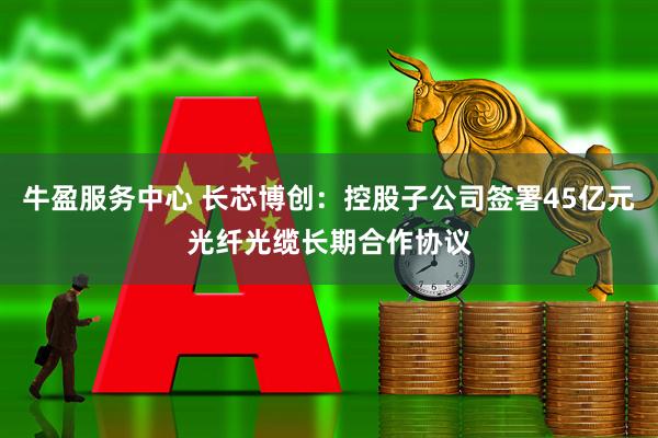 牛盈服务中心 长芯博创：控股子公司签署45亿元光纤光缆长期合作协议