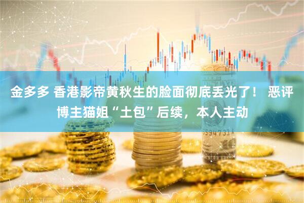 金多多 香港影帝黄秋生的脸面彻底丢光了！ 恶评博主猫姐“土包”后续，本人主动